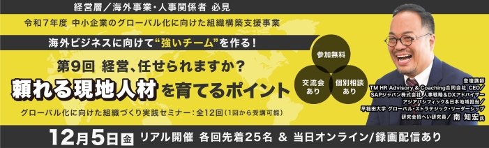 経営層/海外事業責任者/人事責任者 必見 令和7年度 中小企業のグロ-バル化に向けた組織構築支援事業 海外ビジネスに向けて”強いチ-ムを”作る! 第9回経営、任せられますか?頼れる現地人材を育てるポイント 講師:SAPジャパン株式会社 人事戦略&DXアドバイザー 南 知宏 氏 グローバル化に向けた組織づくり実践セミナ-:全12回(1回から受講可能) 参加費無料 浜松町館/リアル25名(先着順)・オンライン/録画配信は随時募集