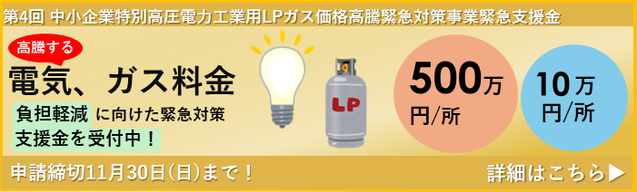 第4回 中小企業特別高圧電力・工業用LPガス価格高騰緊急対策事業支援金についてのお知らせです。高騰する電気・ガス料金の負担軽減に向けた緊急支援金を現在受付中です。支援金額は１事業所あたり500万円または10万円。申請締切は11月30日(日)までです。