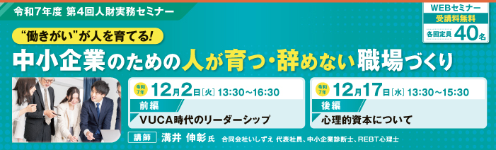 令和7年度第4回人財実務セミナー 「働きがいが人を育てる! 中小企業のための人が育つ・辞めない職場づくり」前編「VUCA時代のリーダーシップ」は、令和7年12月2日(火)13時30分から16時30分に開催。後編「心理的資本について」は、令和7年12月17日(水)13時30分から15時30分に開催。講師は合同会社いしずえ代表社員の溝井伸彰氏。WEBセミナーで受講料無料、定員は40名です。