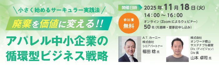 小さく始めるサーキュラ—実践法　廃棄を価値に変える！！アパレル中小企業の循環型ビジネス戦略　開催日時2025年11月18日火曜日14：00～16：00オンライン（Zoomによるウェビナー）50名（先着順・要事前申し込み）参加費無料　講師　A.T.（エーティー）カーニー株式会社シニアパートナー福田稔氏株式会社オンワード樫山サステナブル経営Div.(ディビジョン)　Div(ディビジョン)長山本卓司氏