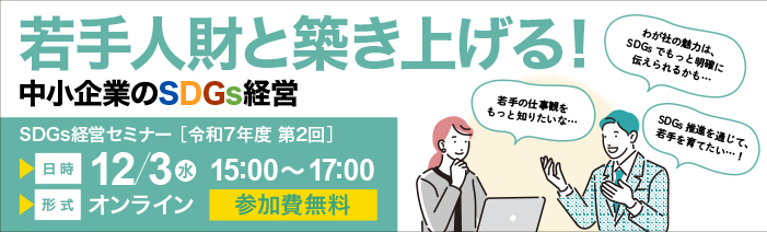 令和7年度第2回　SDGs経営セミナー　若手人財と築き上げる！中小企業のSDGs経営 若手の仕事観をもっと知りたいな　SDGs推進を通じて、若手を育てたい　 わが社の魅力はSDGsでもっと明確に伝えられるかも　日時　12月3日（水）15：00～17：00 形式 オンライン 参加費　無料