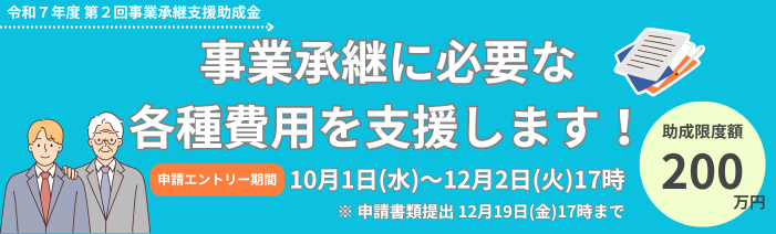 令和7年度第2回事業承継支援助成金 事業承継に必要な各種費用を支援します！ 助成限度額200万円　申請エントリー期間10月1日水曜日から12月2日火曜日17時 申請書類提出は12月19日金曜日17時まで