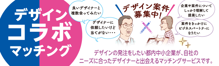デザインコラボマッチング　デザイン案件募集中！ 中小企業「良いデザイナーと複数会ってみたい」「デザイナーに依頼したけど当てがない」デザイナー「企業や案件について、しっかり理解して提案したい」「案件をきっかけにビジネスパートナーになりたい」デザインの発注をしたい中小企業が、自社のニーズに合ったデザイナーと出会えるマッチングサービスです。