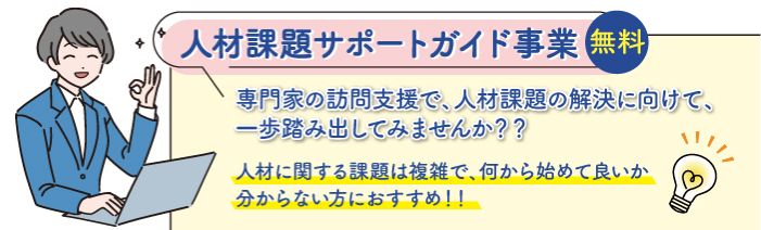 専門家の訪問支援で人材課題解決に向けて、一歩踏み出してみませんか。 人材課題サポートガイド事業は、人材に関する課題で何から始めて良いかわからない方に おすすめです。無料でご利用いただけます。