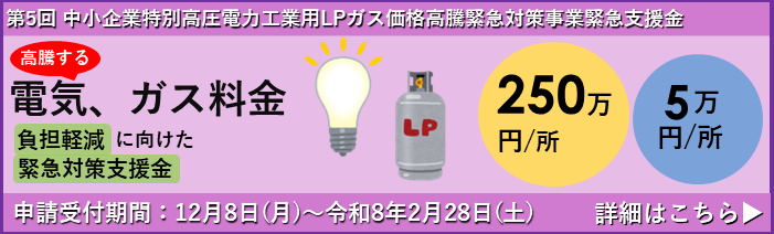 第5回 中小企業特別高圧電力・工業用LPガス価格高騰緊急対策事業支援金についてのお知らせです。 高騰する電気・ガス料金の負担軽減に向けた緊急支援金の申請受付が12月8日(月)から始まります。 支援金額は１事業所あたり250万円または5万円。申請締切は令和8年2月28日(土)までです。