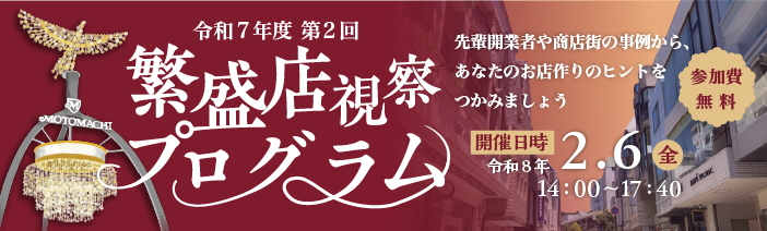 令和７年度　第２回繁盛店視察プログラム 先輩開業者や商店街の事例から、あなたのお店作りのヒントをつかみましょう 開催日時　令和８年２月６日（金）14：00～17：40　参加費無料