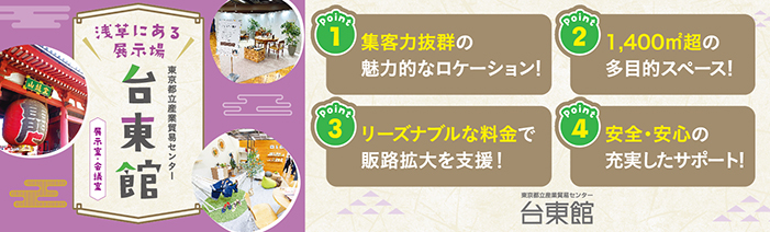 浅草にある展示場　東京都立産業貿易センター台東館　展示室・会議室 point１　集客力抜群の魅力的なロケーション！ point２　1,400㎡越の多目的スペース！ point３　リーズナブルな料金で販路拡大を支援！ point４　安心・安全の充実したサポート！　東京都立産業貿易センター台東館