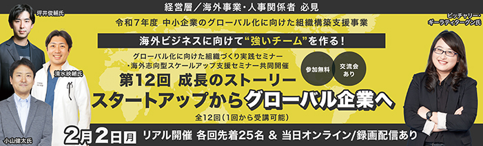 経営層／海外事業責任者／人事責任者　必見  令和７年度　中小企業のグロ－バル化に向けた組織構築支援事業 海外ビジネスに向けて”強いチ－ムを”作る！ グローバル化向けた組織づくり実践セミナー・海外志向型スケールアップ支援セミナー共同開催 第12回「成長のストーリー スタートアップからグローバル企業へ」 講師： 小山 健太氏、坪井 俊輔氏、清水 映輔 氏 講師： ピッチャリー・ギーラティターグン氏 グローバル化に向けた組織づくり実践セミナ－：全１２回（１回から受講可能） 参加費無料　TOKYO創業ステーション丸の内３階／リアル２５名（先着順）・オンライン／録画配信は随時募集