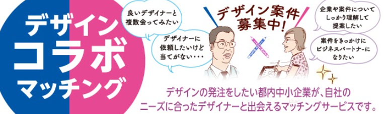 デザインコラボマッチング　デザイン案件募集中！ 中小企業「良いデザイナーと複数会ってみたい」「デザイナーに依頼したけど当てがない」デザイナー「企業や案件について、しっかり理解して提案したい」「案件をきっかけにビジネスパートナーになりたい」デザインの発注をしたい中小企業が、自社のニーズに合ったデザイナーと出会えるマッチングサービスです。