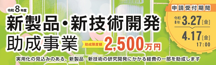 令和8年度 新製品・新技術開発助成事業 実用化の見込みのある、新製品・新技術の研究開発にかかる経費の一部を助成します 助成限度額 2,500万円 (助成率1/2以内) 申請受付期間 (Jグランツ) 令和8年 3/27(金)~4/17(金)17:00まで