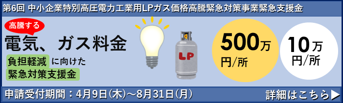 第6回 中小企業特別高圧電力・工業用LPガス価格高騰緊急対策事業支援金についてのお知らせです。 高騰する電気・ガス料金の負担軽減に向けた緊急支援金の申請受付が4月9日(木)から始まります。 支援金額は１事業所あたり500万円または10万円。申請締切は8月31日(月)までです。