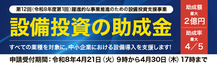 第12回(令和8年度第1回)躍進的な事業推進のための設備投資支援事業 助成額最大2億円　助成率最大４／５　設備投資の助成金 すべての業種を対象に、中小企業における設備導入を支援します！ 申請受付期間は令和8年4月21日（火）9時から4月30日(木)17時まで