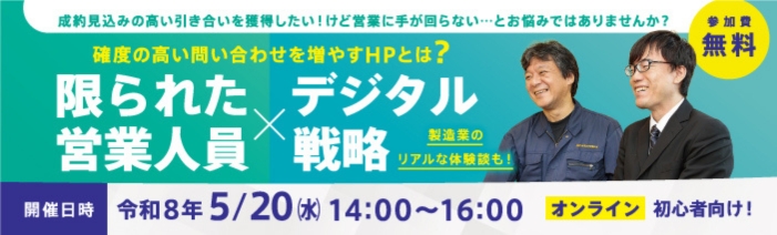 成約見込みの高い引き合いを獲得したい！けど営業に手が回らない…とお悩みではありませんか？確度の高い問い合わせを増やすHPとは？限られた営業人員×デジタル戦略　製造業のリアルな体験談も！開催日時　令和8年5月20日（水）14:00～16:00オンライン　初心者向け！参加費無料