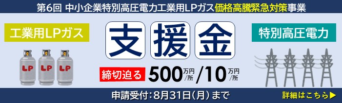 第6回 中小企業特別高圧電力・工業用LPガス価格高騰緊急対策事業 工業用LPガス・特別高圧電力を使用する中小企業者へ、１事業所あたり500万円または10万円を支給 申請締切は8月31日(月)まで