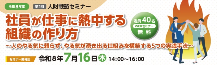 令和8年度第1回人財戦略セミナー定員40名。無料のWEBセミナー。「社員が仕事に 熱中する組織の作り方」~人のやる気に頼らず、やる気が湧き出る仕組みを構築する 5つの実践方法~セミナー開催日は令和8年7月16日木曜日