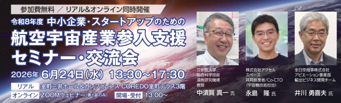 イベント名:令和8年度 中小企業・スタートアップのための航空宇宙産業参入支援セミナー・交流会 (参加費無料・リアル&オンライン同時開催) 開催日時:2026年6月24日(水)13:30~17:30 会場:室町三井ホール&カンファレンス COREDO室町テラス3階 オンライン参加の場合:ZOOMウェビナー(第1部のみ) 開場・受付:13:00~ 講師1:立命館大学 総合科学技術連携研究機構 教授 中須賀 真一氏 講師2:株式会社アクセルスペース 共同創業者/Co-CTO(宇宙機技術担当)永島 隆氏 講師3:全日空商事株式会社 アビエーション事業部 輸出ビジネス開発チーム 井川 勇喜夫氏