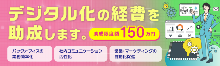 デジタル化の経費を助成します。助成限度額150万円。 バックオフィスの業務効率化、社内コミュニケーション活性化、営業・マーケティングの自動化促進。