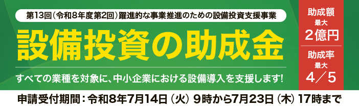 第13回躍進的な事業推進のための設備投資支援事業。すべての業種を対象とした設備投資の助成金で、 助成額最大2億円、助成率最大4/5。申請受付期間は令和8年7月14日9時から7月23日17時まで。 
