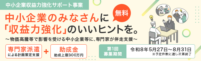 中小企業収益力強化サポート事業のご案内。中小企業のみなさんに「収益力強化」のいいヒントを。 専門家による計画策定と上限300万円の助成金で、物価高騰等に影響を受ける事業者様を無料で支援。 第1回専門家支援のお申込みは8月31日まで。予定件数に達し次第終了。