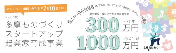 創業予定の個人または10年未満の中小企業者でハードウェアの原理試作がある方を対 象に試作開発・検証にかかる費用支援を行う多摩ものづくりスタートアップ起業家育 成事業の募集が始まりました。エントリーは7月10日（金）までが期限です。
