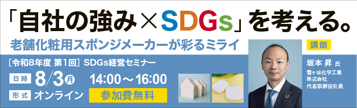 令和8年度第1回SDGs経営セミナー「「自社の強み×SDGs」を考える。老舗化粧用スポン ジメーカーが彩るミライ」を開催します。　日時：令和8年８月３日（月）14:00~16:00 形式：オンライン　参加費：無料　講師：雪ヶ谷化学工業株式会社　代表取締役社長　坂本昇氏