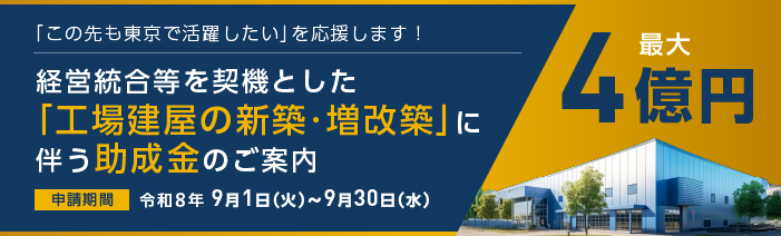 「この先も東京で活躍したい」を応援します! 経営統合等を契機とした「工場建屋の新築・増改築」に伴う助成金のご案内 助成限度額は最大4億円。9月30日が申請期限です。