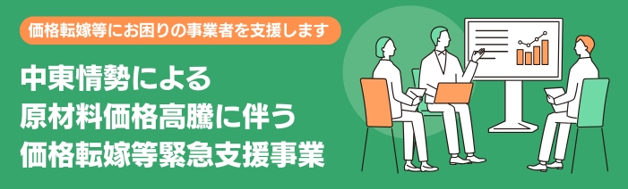 中東情勢による原材料価格高騰に伴う価格転嫁等緊急支援事業では、中東情勢の影響による原材料等の更なる高騰が深刻化する中、 価格転嫁等にお困りの事業者様に向けて支援を実施します。