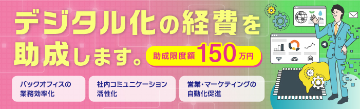 事業活動のデジタル化にかかる経費を助成します。助成限度額は最大150万円。 バックオフィスの業務効率化、社内コミュニケーション活性化、 営業・マーケティングの自動化等にお役立てください。