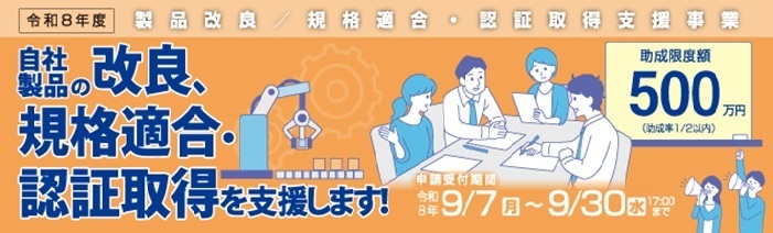 令和8年度 製品改良/規格適合・認証取得支援事業 自社製品の改良、規格適合・ 認証取得を支援します!助成限度額 500万円 (助成率1/2以内)申請受付期間(Jグランツ) 令和8年 9/7(月)~9/30(水)17:00まで